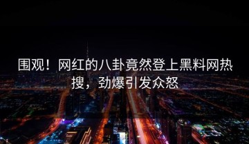 围观！网红的八卦竟然登上黑料网热搜，劲爆引发众怒