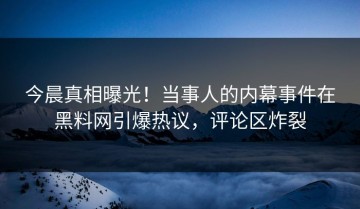今晨真相曝光！当事人的内幕事件在黑料网引爆热议，评论区炸裂