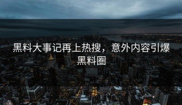 黑料大事记再上热搜，意外内容引爆黑料圈