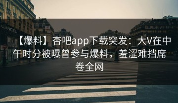 【爆料】杏吧app下载突发：大V在中午时分被曝曾参与爆料，羞涩难挡席卷全网
