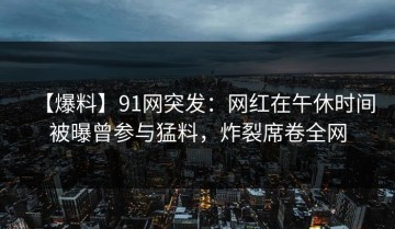 【爆料】91网突发：网红在午休时间被曝曾参与猛料，炸裂席卷全网