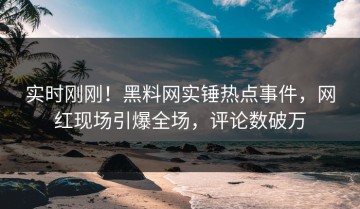 实时刚刚！黑料网实锤热点事件，网红现场引爆全场，评论数破万
