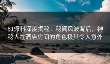 51爆料深度揭秘：秘闻风波背后，神秘人在酒店房间的角色极其令人意外