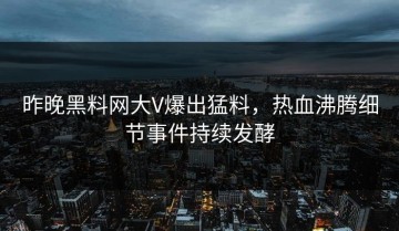 昨晚黑料网大V爆出猛料，热血沸腾细节事件持续发酵
