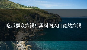 吃瓜群众炸锅！黑料网入口竟然炸锅
