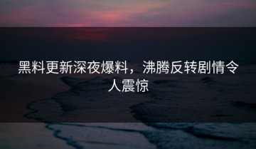 黑料更新深夜爆料，沸腾反转剧情令人震惊