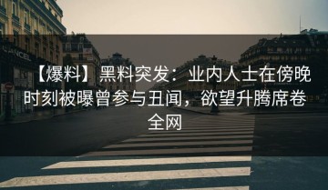 【爆料】黑料突发：业内人士在傍晚时刻被曝曾参与丑闻，欲望升腾席卷全网