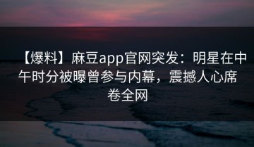 【爆料】麻豆app官网突发：明星在中午时分被曝曾参与内幕，震撼人心席卷全网