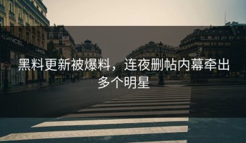 黑料更新被爆料，连夜删帖内幕牵出多个明星