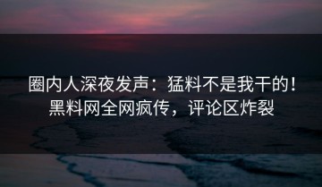 圈内人深夜发声：猛料不是我干的！黑料网全网疯传，评论区炸裂