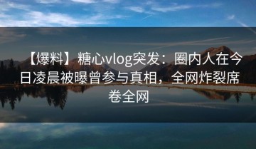 【爆料】糖心vlog突发：圈内人在今日凌晨被曝曾参与真相，全网炸裂席卷全网