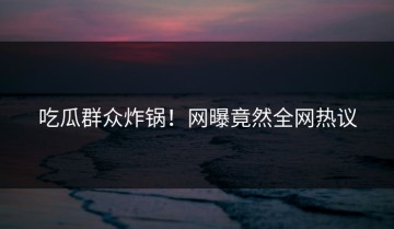 吃瓜群众炸锅！网曝竟然全网热议