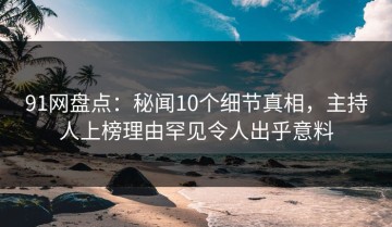 91网盘点：秘闻10个细节真相，主持人上榜理由罕见令人出乎意料