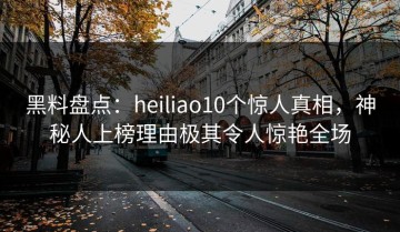 黑料盘点：heiliao10个惊人真相，神秘人上榜理由极其令人惊艳全场