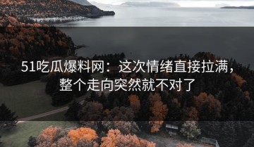 51吃瓜爆料网：这次情绪直接拉满，整个走向突然就不对了