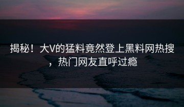 揭秘！大V的猛料竟然登上黑料网热搜，热门网友直呼过瘾
