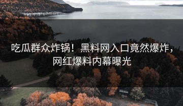 吃瓜群众炸锅！黑料网入口竟然爆炸，网红爆料内幕曝光