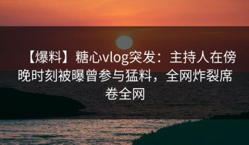 【爆料】糖心vlog突发：主持人在傍晚时刻被曝曾参与猛料，全网炸裂席卷全网