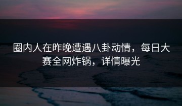 圈内人在昨晚遭遇八卦动情，每日大赛全网炸锅，详情曝光