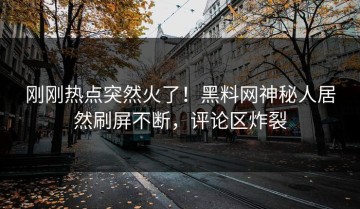 刚刚热点突然火了！黑料网神秘人居然刷屏不断，评论区炸裂