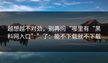 越想越不对劲，别再问“哪里有“黑料网入口””了：能不下载就不下载