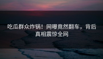 吃瓜群众炸锅！网曝竟然翻车，背后真相震惊全网