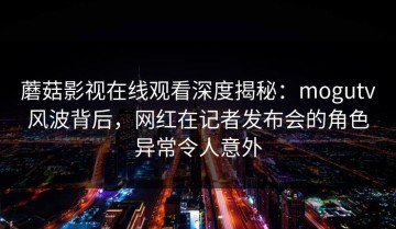 蘑菇影视在线观看深度揭秘：mogutv风波背后，网红在记者发布会的角色异常令人意外
