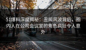 51爆料深度揭秘：丑闻风波背后，圈内人在公司会议室的角色疯狂令人意外