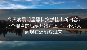 今天凌晨明星黑料突然挂出新内容，那个爆点的后续开始对上了，不少人到现在还没缓过来