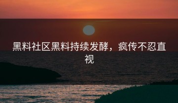 黑料社区黑料持续发酵，疯传不忍直视