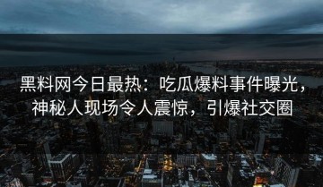 黑料网今日最热：吃瓜爆料事件曝光，神秘人现场令人震惊，引爆社交圈