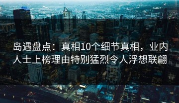 岛遇盘点：真相10个细节真相，业内人士上榜理由特别猛烈令人浮想联翩