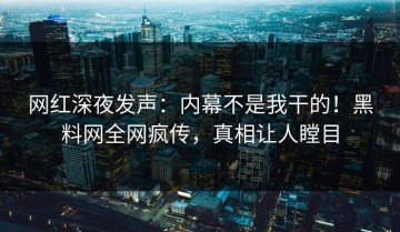 网红深夜发声：内幕不是我干的！黑料网全网疯传，真相让人瞠目
