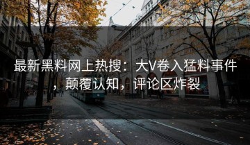 最新黑料网上热搜：大V卷入猛料事件，颠覆认知，评论区炸裂
