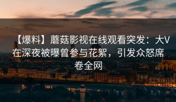 【爆料】蘑菇影视在线观看突发：大V在深夜被曝曾参与花絮，引发众怒席卷全网