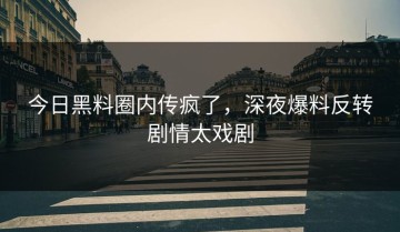 今日黑料圈内传疯了，深夜爆料反转剧情太戏剧