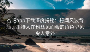 杏吧app下载深度揭秘：秘闻风波背后，主持人在粉丝见面会的角色罕见令人意外
