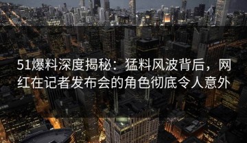 51爆料深度揭秘：猛料风波背后，网红在记者发布会的角色彻底令人意外