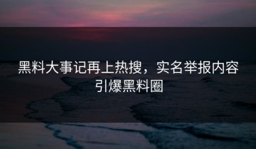 黑料大事记再上热搜，实名举报内容引爆黑料圈