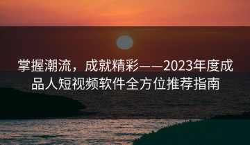 掌握潮流，成就精彩——2023年度成品人短视频软件全方位推荐指南