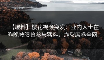 【爆料】樱花视频突发：业内人士在昨晚被曝曾参与猛料，炸裂席卷全网