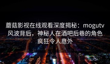 蘑菇影视在线观看深度揭秘：mogutv风波背后，神秘人在酒吧后巷的角色疯狂令人意外