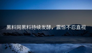 黑料网黑料持续发酵，震惊不忍直视