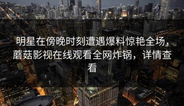 明星在傍晚时刻遭遇爆料惊艳全场，蘑菇影视在线观看全网炸锅，详情查看