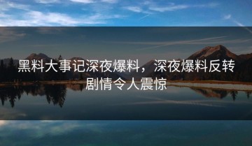 黑料大事记深夜爆料，深夜爆料反转剧情令人震惊