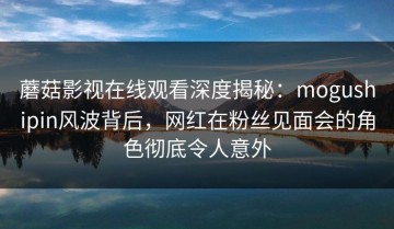 蘑菇影视在线观看深度揭秘：mogushipin风波背后，网红在粉丝见面会的角色彻底令人意外