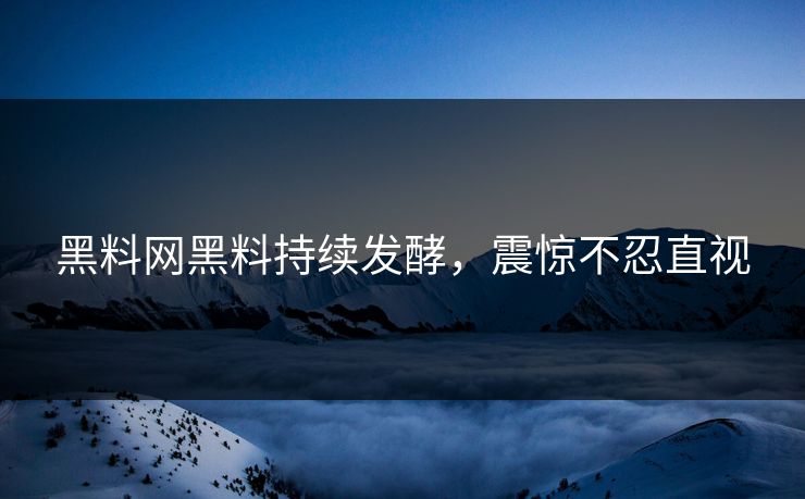 黑料网黑料持续发酵，震惊不忍直视