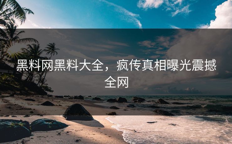 黑料网黑料大全，疯传真相曝光震撼全网