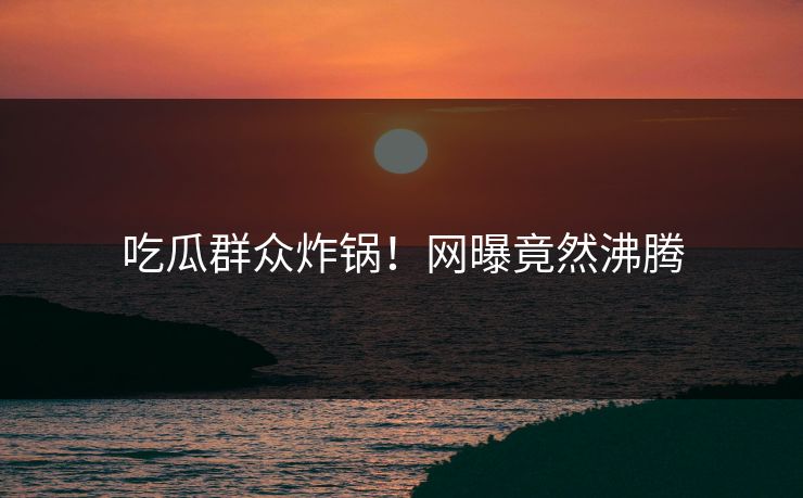 吃瓜群众炸锅！网曝竟然沸腾