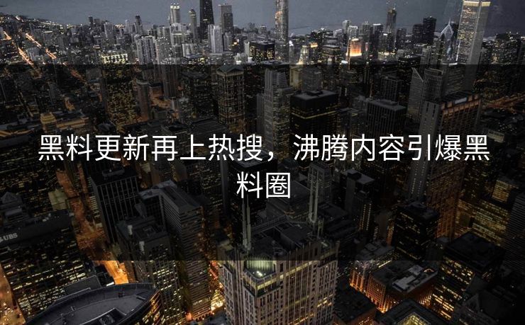 黑料更新再上热搜，沸腾内容引爆黑料圈